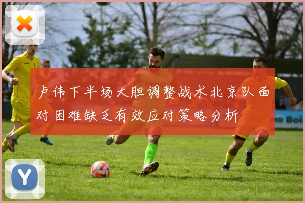卢伟下半场大胆调整战术北京队面对困难缺乏有效应对策略分析