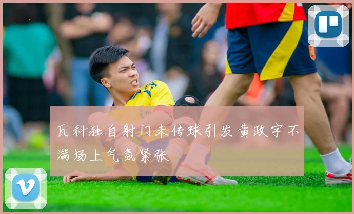 瓦科独自射门未传球引发黄政宇不满场上气氛紧张