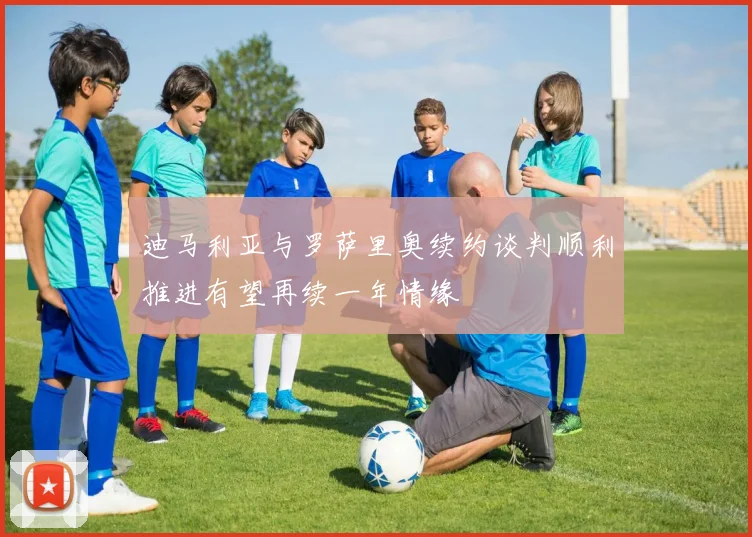 迪马利亚与罗萨里奥续约谈判顺利推进有望再续一年情缘