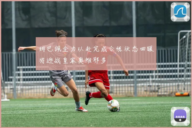姆巴佩全力以赴完成合练状态回暖将迎战皇家奥维耶多