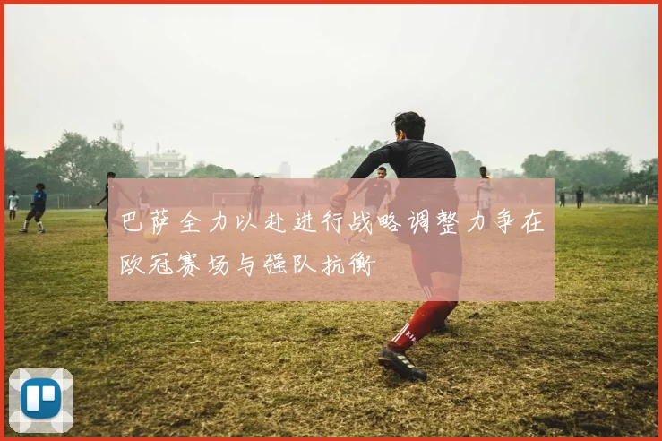 巴萨全力以赴进行战略调整力争在欧冠赛场与强队抗衡