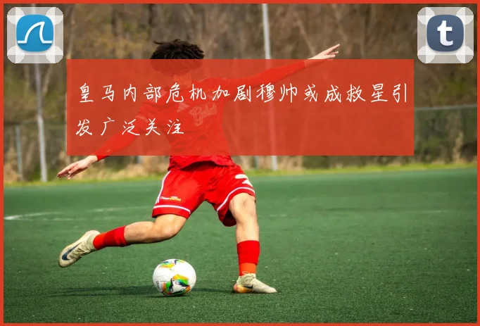 皇马内部危机加剧穆帅或成救星引发广泛关注
