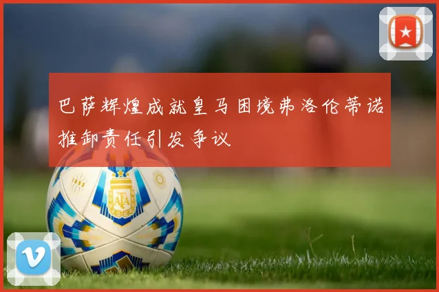 巴萨辉煌成就皇马困境弗洛伦蒂诺推卸责任引发争议