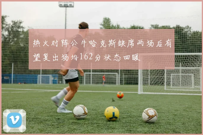 热火对阵公牛哈克斯缺席两场后有望复出场均162分状态回暖