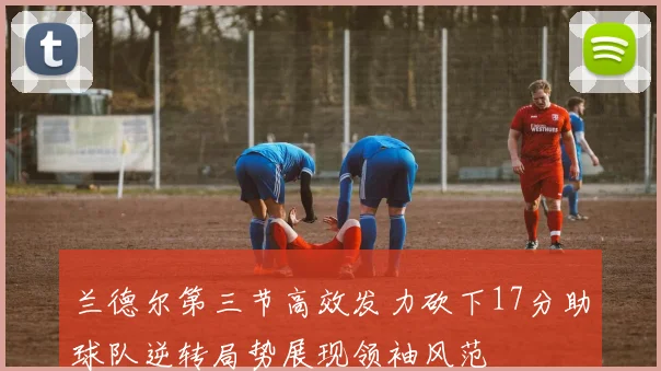 兰德尔第三节高效发力砍下17分助球队逆转局势展现领袖风范