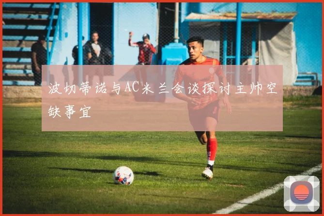 波切蒂诺与AC米兰会谈探讨主帅空缺事宜