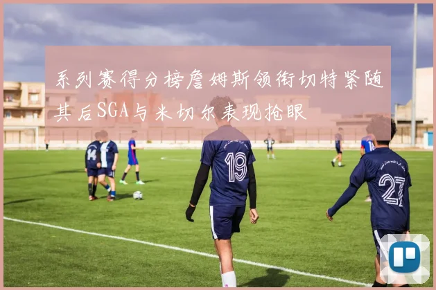 系列赛得分榜詹姆斯领衔切特紧随其后SGA与米切尔表现抢眼