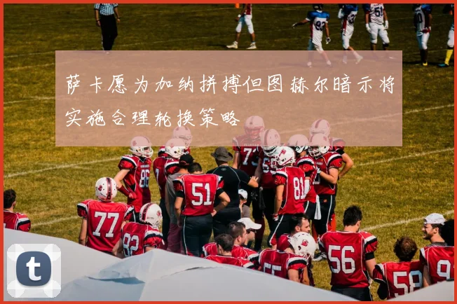 萨卡愿为加纳拼搏但图赫尔暗示将实施合理轮换策略