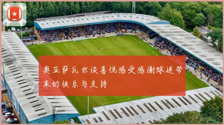 奥亚萨瓦尔谈喜悦感受感谢球迷带来的快乐与支持
