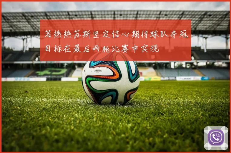 若热热苏斯坚定信心期待球队夺冠目标在最后两轮比赛中实现