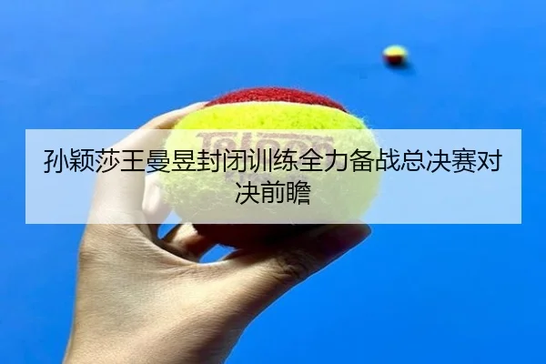 孙颖莎王曼昱封闭训练全力备战总决赛对决前瞻